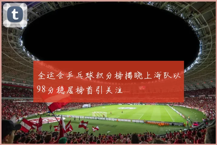 全运会乒乓球积分榜揭晓上海队以98分稳居榜首引关注