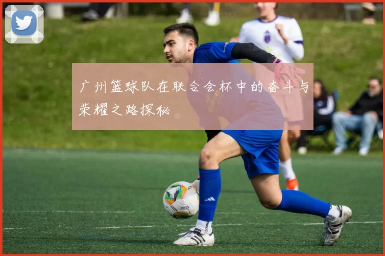 广州篮球队在联合会杯中的奋斗与荣耀之路探秘
