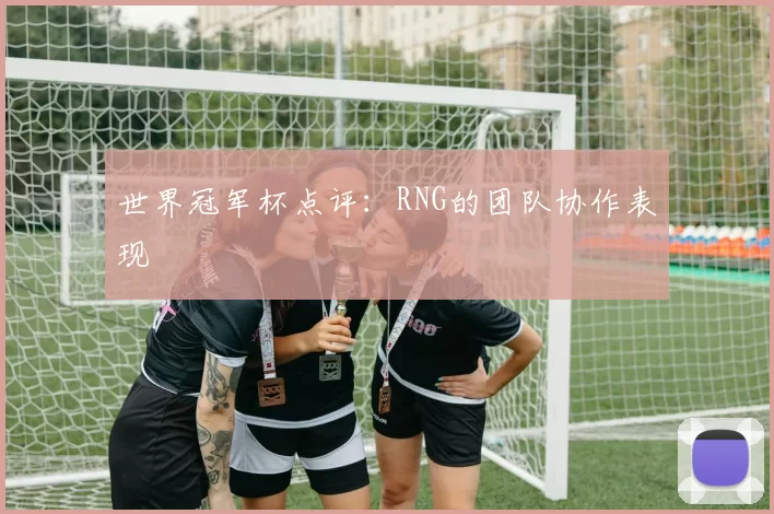 世界冠军杯点评：RNG的团队协作表现