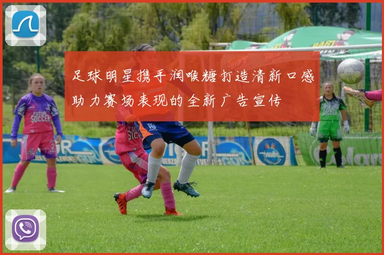 足球明星携手润喉糖打造清新口感助力赛场表现的全新广告宣传