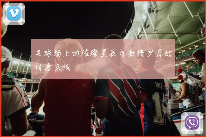 足球场上的璀璨星辰与激情岁月的诗意交响