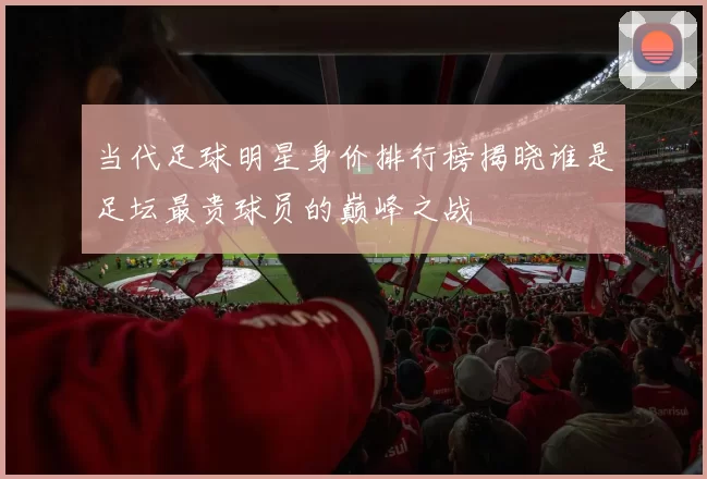 当代足球明星身价排行榜揭晓谁是足坛最贵球员的巅峰之战