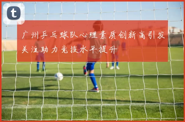 广州乒乓球队心理素质创新高引发关注助力竞技水平提升