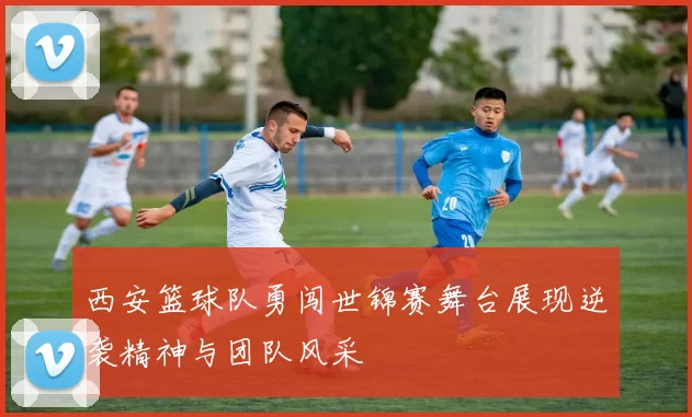 西安篮球队勇闯世锦赛舞台展现逆袭精神与团队风采
